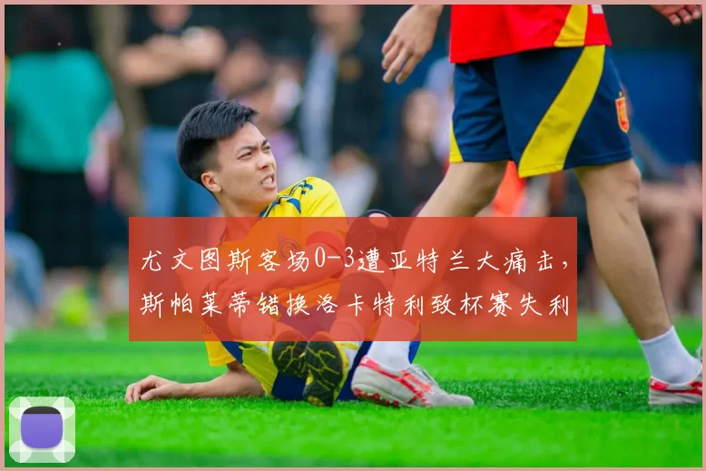 尤文图斯客场0-3遭亚特兰大痛击，斯帕莱蒂错换洛卡特利致杯赛失利_麦肯尼_机会_防守