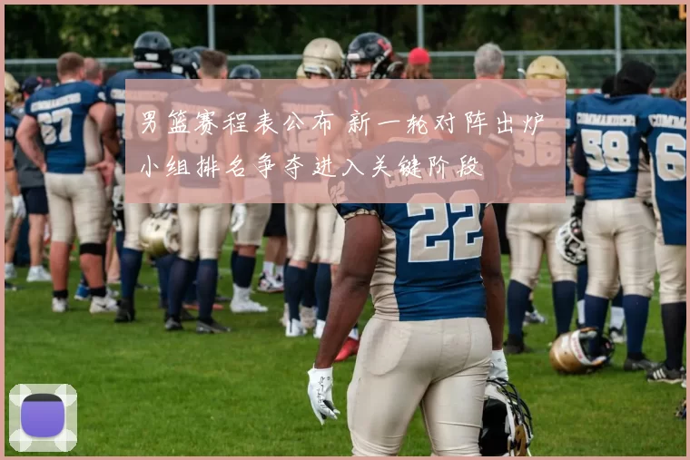 男篮赛程表公布 新一轮对阵出炉 小组排名争夺进入关键阶段