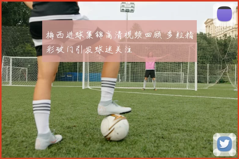 梅西进球集锦高清视频回顾 多粒精彩破门引发球迷关注