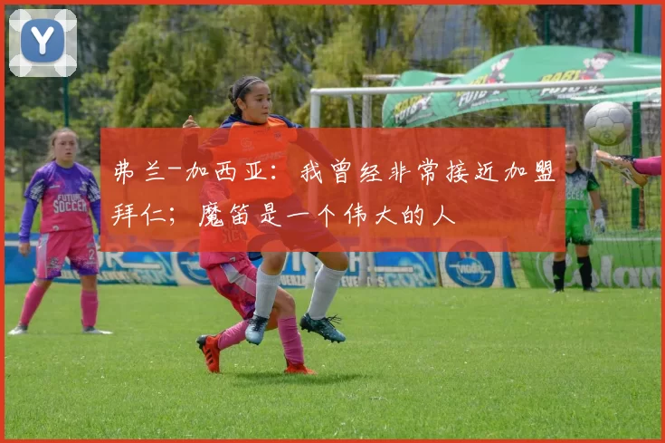 弗兰-加西亚：我曾经非常接近加盟拜仁；魔笛是一个伟大的人