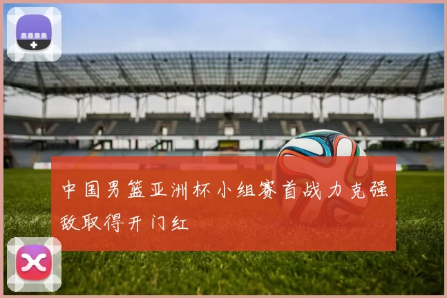 中国男篮亚洲杯小组赛首战力克强敌取得开门红