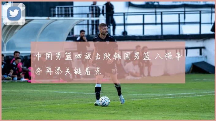 中国男篮回放击败韩国男篮 八强争夺再添关键看点