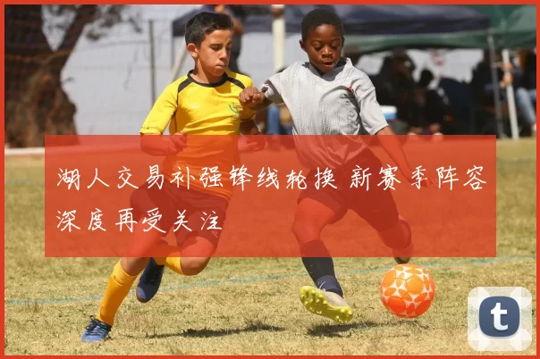 湖人交易补强锋线轮换 新赛季阵容深度再受关注