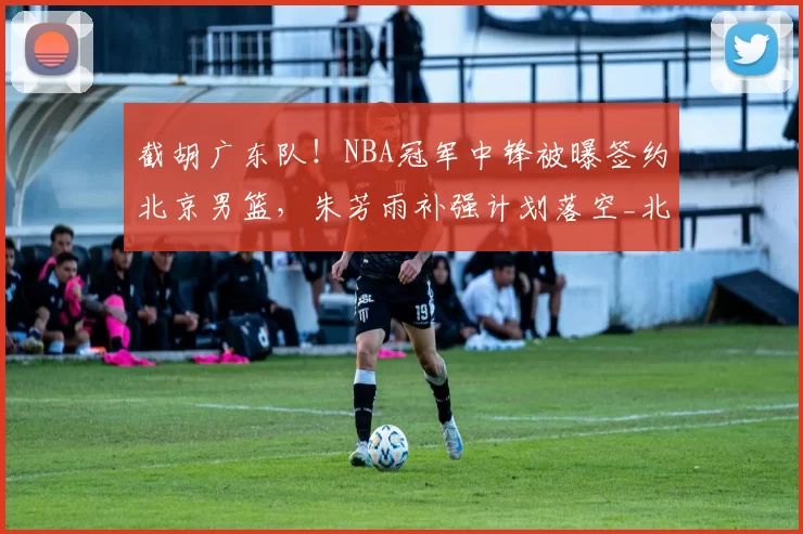 截胡广东队！NBA冠军中锋被曝签约北京男篮，朱芳雨补强计划落空_北京首钢队_麦基_广厦