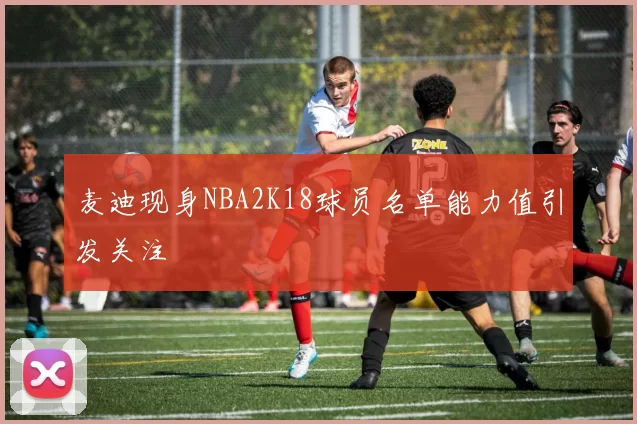 麦迪现身NBA2K18球员名单能力值引发关注