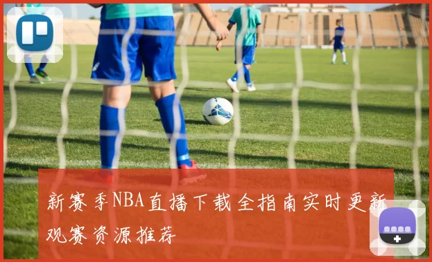 新赛季NBA直播下载全指南实时更新观赛资源推荐