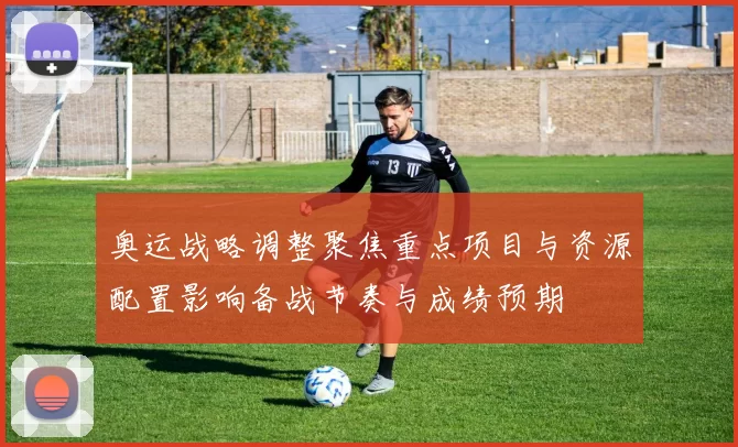 奥运战略调整聚焦重点项目与资源配置影响备战节奏与成绩预期