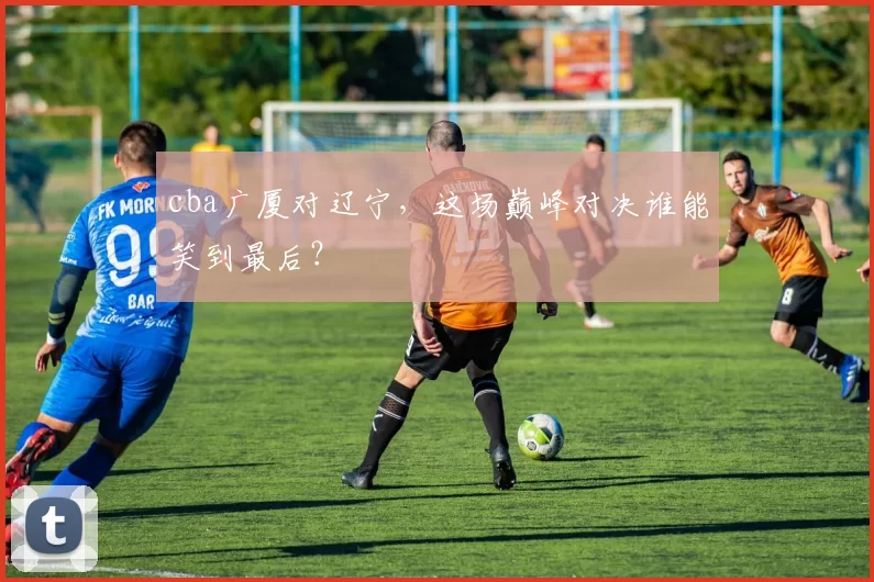 cba广厦对辽宁，这场巅峰对决谁能笑到最后？