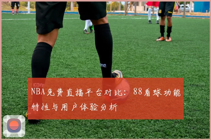 NBA免费直播平台对比：88看球功能特性与用户体验分析