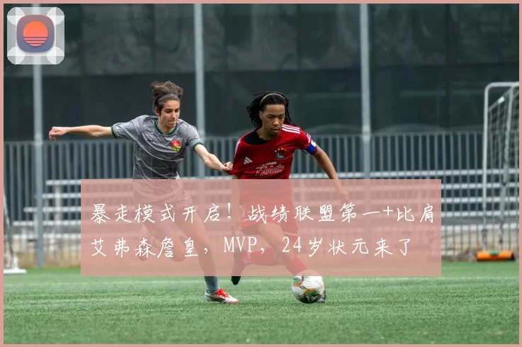 暴走模式开启！战绩联盟第一+比肩艾弗森詹皇，MVP，24岁状元来了