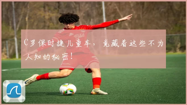 C罗保时捷儿童车,竟藏着这些不为人知的秘密!