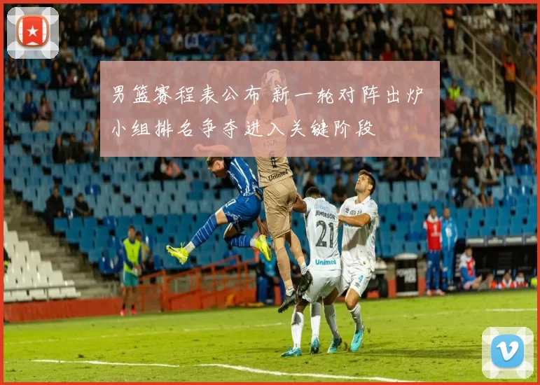 男篮赛程表公布 新一轮对阵出炉 小组排名争夺进入关键阶段