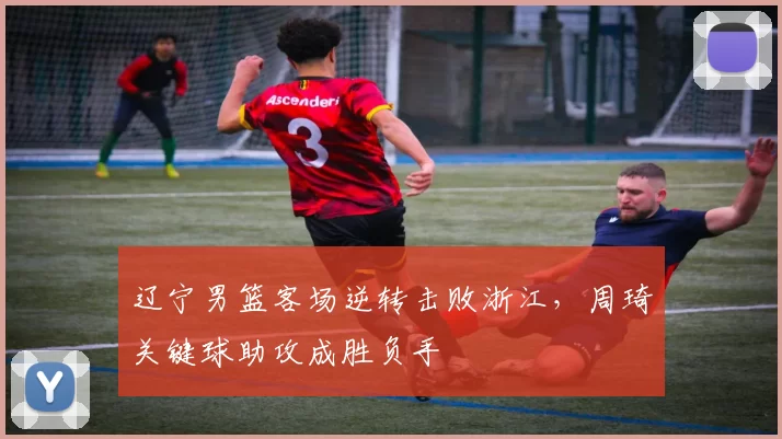 辽宁男篮客场逆转击败浙江，周琦关键球助攻成胜负手