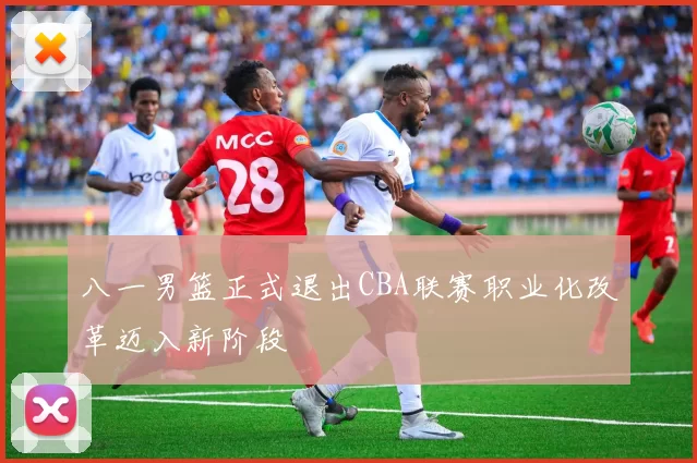 八一男篮正式退出CBA联赛职业化改革迈入新阶段