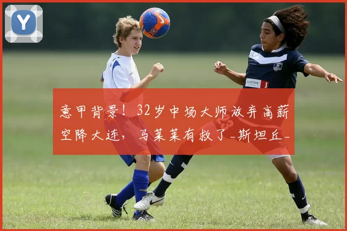 意甲背景！32岁中场大师放弃高薪空降大连，马莱莱有救了_斯坦丘_中超_球迷