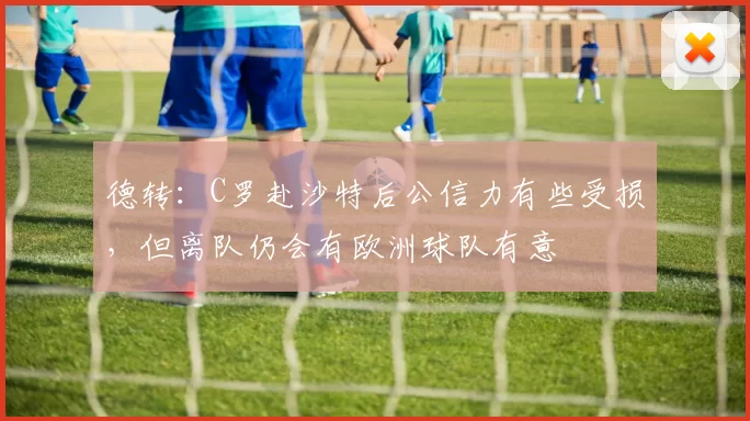 德转:C罗赴沙特后公信力有些受损,但离队仍会有欧洲球队有意