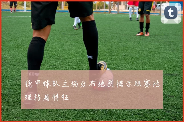 德甲球队主场分布地图揭示联赛地理格局特征