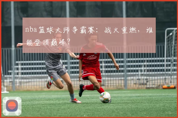 nba篮球大师争霸赛:战火重燃,谁能登顶巅峰?