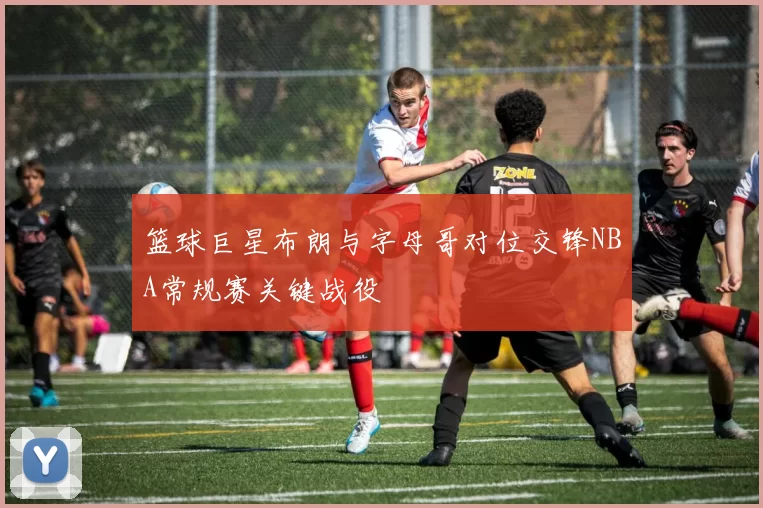 篮球巨星布朗与字母哥对位交锋NBA常规赛关键战役