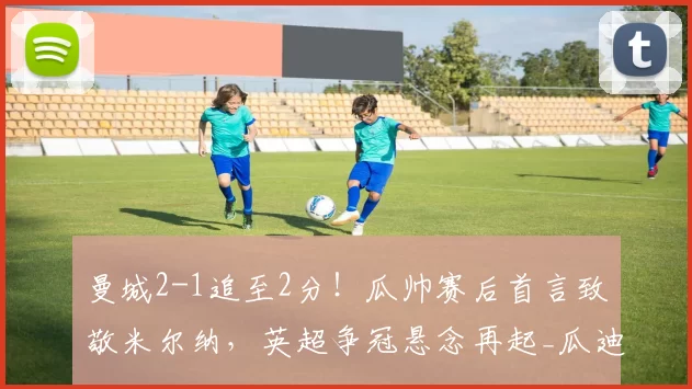 曼城2-1追至2分！瓜帅赛后首言致敬米尔纳，英超争冠悬念再起_瓜迪奥拉_胜利_球员