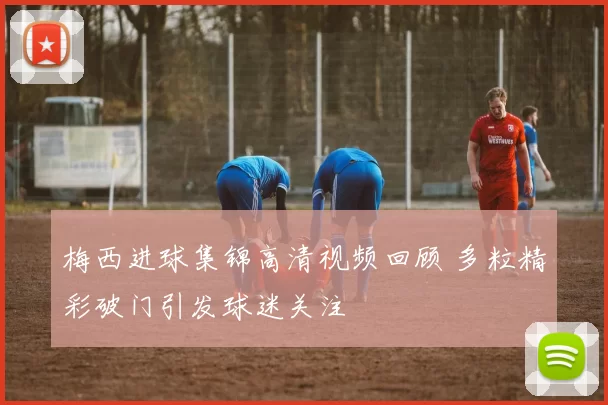 梅西进球集锦高清视频回顾 多粒精彩破门引发球迷关注