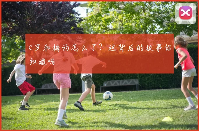 c罗和梅西怎么了？这背后的故事你知道吗