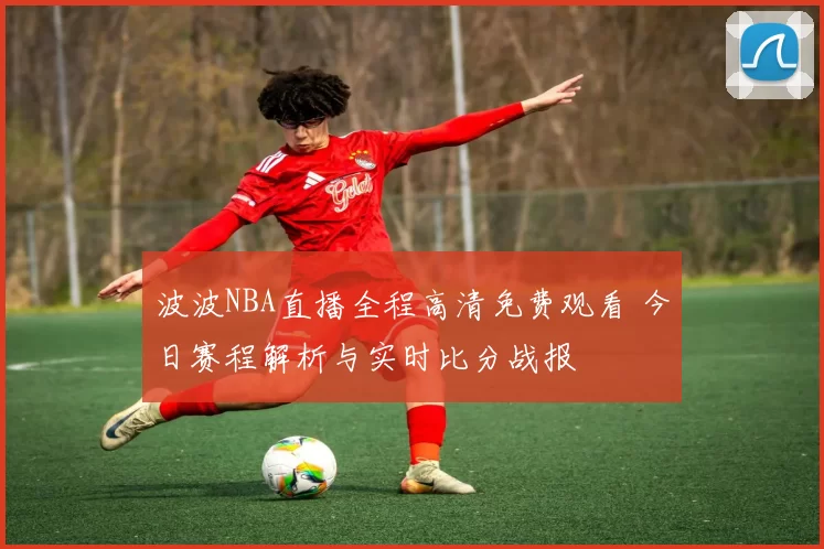 波波NBA直播全程高清免费观看 今日赛程解析与实时比分战报