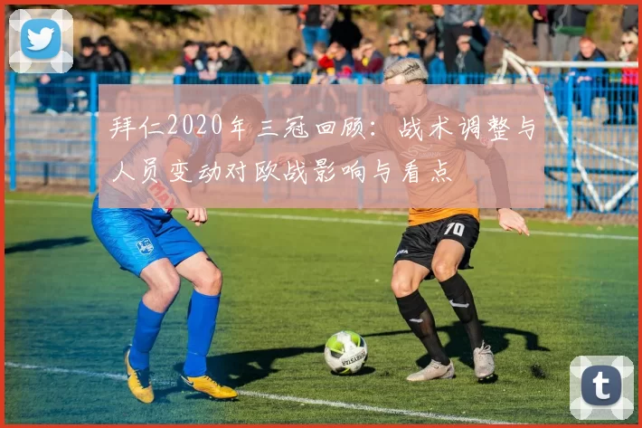 拜仁2020年三冠回顾:战术调整与人员变动对欧战影响与看点