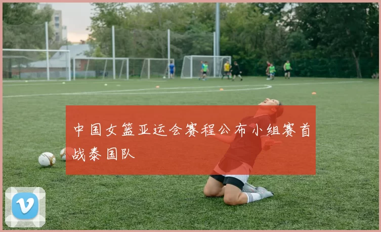 中国女篮亚运会赛程公布小组赛首战泰国队