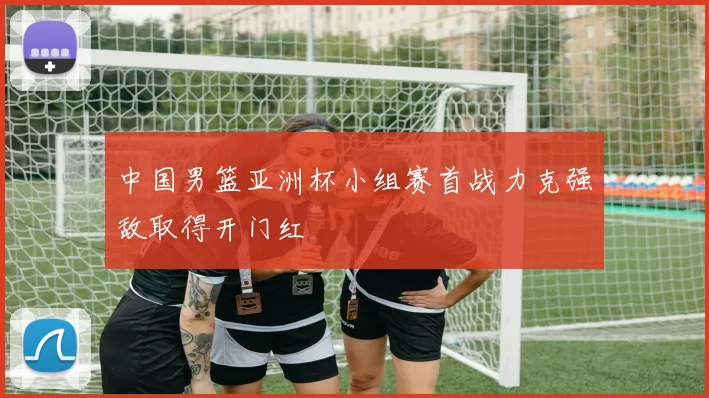 中国男篮亚洲杯小组赛首战力克强敌取得开门红