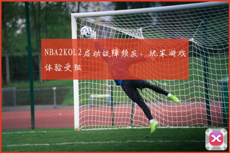 NBA2KOL2启动故障频发,玩家游戏体验受阻