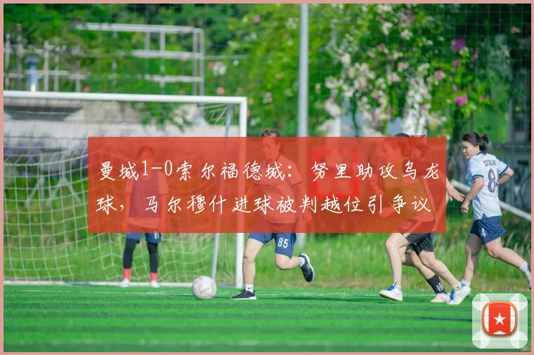 曼城1-0索尔福德城：努里助攻乌龙球，马尔穆什进球被判越位引争议