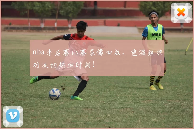 nba季后赛比赛录像回放，重温经典对决的热血时刻！