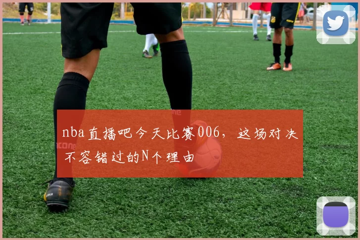 nba直播吧今天比赛006，这场对决不容错过的N个理由