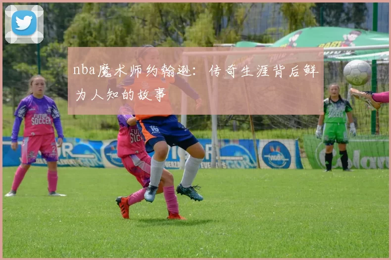 nba魔术师约翰逊：传奇生涯背后鲜为人知的故事