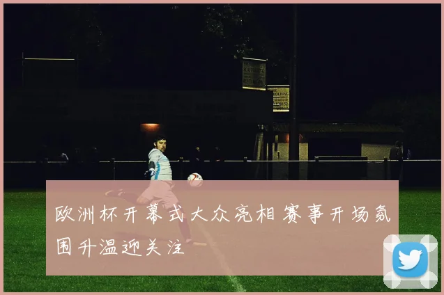 欧洲杯开幕式大众亮相 赛事开场氛围升温迎关注