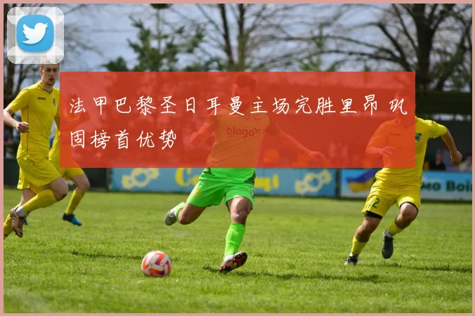 法甲巴黎圣日耳曼主场完胜里昂 巩固榜首优势