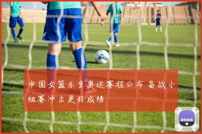 中国女篮东京奥运赛程公布 备战小组赛冲击更好成绩