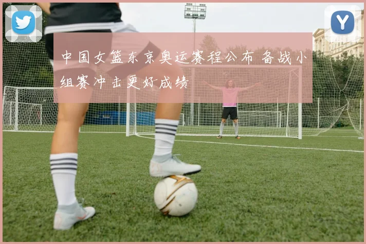 中国女篮东京奥运赛程公布 备战小组赛冲击更好成绩