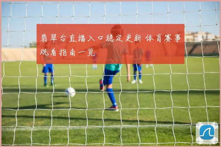 翡翠台直播入口稳定更新 体育赛事观看指南一览