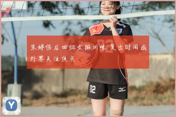 朱婷伤后回归女排训练 复出时间成外界关注焦点